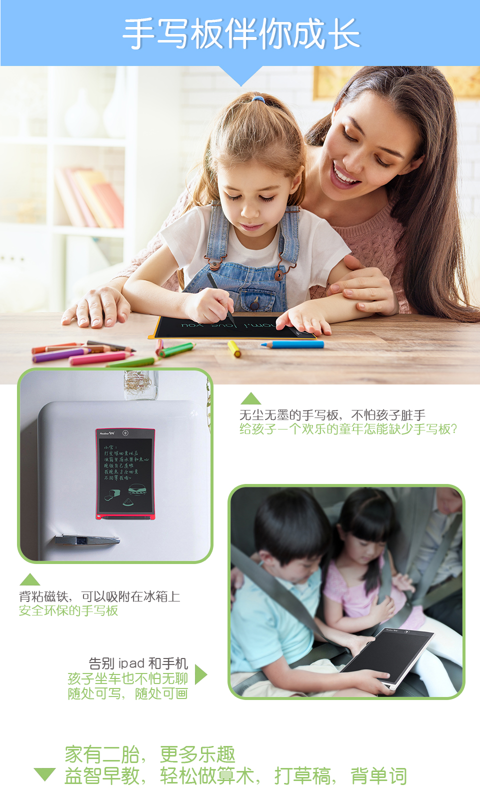 手寫板伴你成長(zhǎng)，無塵無墨的手寫板，不怕孩子臟手，給孩子一個(gè)歡樂的童年怎能缺少手寫板？背粘磁鐵，可以吸附在冰箱上，安全環(huán)保的手寫板。告別ipad和手機(jī)：孩子坐車也不怕無聊，隨處可寫，隨處可畫。家有二胎，更多樂趣：益智早教，輕松做算術(shù)，打草稿，背單詞。