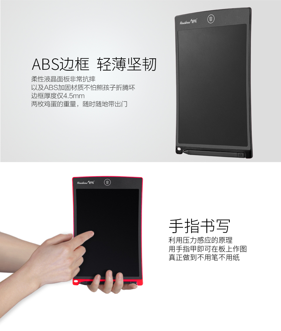 ABS邊框輕薄堅(jiān)韌：柔性液晶面板非?？顾?，以及ABS加固材質(zhì)不怕熊孩子折騰壞，邊框厚度僅4.5mm兩枚雞蛋的重量，隨時(shí)隨地帶出門。手指書寫：利用壓力感應(yīng)的原理，用手指甲即可在板上作圖，真正做到不用筆不用紙。