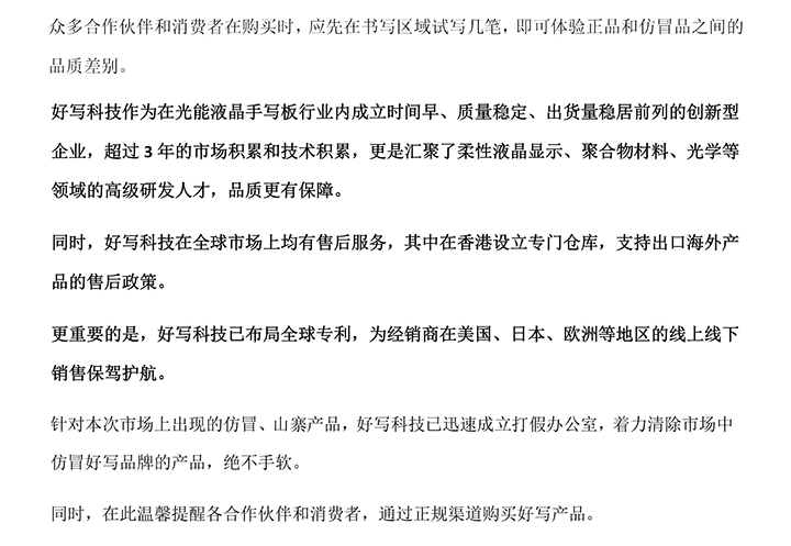 好寫科技作為在光能液晶手寫板行業(yè)內(nèi)成立時間早、質(zhì)量穩(wěn)定、出貨量穩(wěn)居前列的創(chuàng)新型企業(yè)，超過3年的市場積累和技術積累，更是匯聚了柔性液晶顯示、聚合物材料、光學等領域的高級研發(fā)人才，品質(zhì)更有保障。